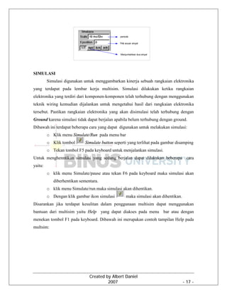 Created by Albert Daniel
2007 - 17 -
SIMULASI
Simulasi digunakan untuk menggambarkan kinerja sebuah rangkaian elektronika
yang terdapat pada lembar kerja multisim. Simulasi dilakukan ketika rangkaian
elektronika yang terdiri dari komponen-komponen telah terhubung dengan menggunakan
teknik wiring kemudian dijalankan untuk mengetahui hasil dari rangkaian elektronika
tersebut. Pastikan rangkaian elektronika yang akan disimulasi telah terhubung dengan
Ground karena simulasi tidak dapat berjalan apabila belum terhubung dengan ground.
Dibawah ini terdapat beberapa cara yang dapat digunakan untuk melakukan simulasi:
o Klik menu Simulate/Run pada menu bar
o Klik tombol Simulate button seperti yang terlihat pada gambar disamping
o Tekan tombol F5 pada keyboard untuk menjalankan simulasi.
Untuk menghenntikan simulasi yang sedang berjalan dapat dilakukan beberapa cara
yaitu:
o klik menu Simulate/pause atau tekan F6 pada keyboard maka simulasi akan
diberhentikan sementara.
o klik menu Simulate/run maka simulasi akan dihentikan.
o Dengan klik gambar ikon simulasi maka simulasi akan dihentikan.
Disarankan jika terdapat kesulitan dalam penggunaan multisim dapat menggunakan
bantuan dari multisim yaitu Help yang dapat diakses pada menu bar atau dengan
menekan tombol F1 pada keyboard. Dibawah ini merupakan contoh tampilan Help pada
multsim:
 