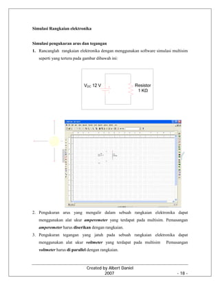 Created by Albert Daniel
2007 - 18 -
Simulasi Rangkaian elektronika
Simulasi pengukuran arus dan tegangan
1. Rancanglah rangkaian elektronika dengan menggunakan software simulasi multisim
seperti yang tertera pada gambar dibawah ini:
2. Pengukuran arus yang mengalir dalam sebuah rangkaian elektronika dapat
menggunakan alat ukur amperemeter yang terdapat pada multisim. Pemasangan
amperemeter harus diserikan dengan rangkaian.
3. Pengukuran tegangan yang jatuh pada sebuah rangkaian elektronika dapat
menggunakan alat ukur voltmeter yang terdapat pada multisim Pemasangan
voltmeter harus di parallel dengan rangkaian.
 