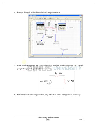 Created by Albert Daniel
2007 - 19 -
4. Gambar dibawah ini hasil simulasi dari rangkaian diatas:
5. Ganti sumber tegangan DC yang digunakan menjadi sumber tegangan AC seperti
yang terlampir pada gambar dibawah ini:
6. Untuk melihat bentuk sinyal output yang dihasilkan dapat menggunakan osiloskop.
 