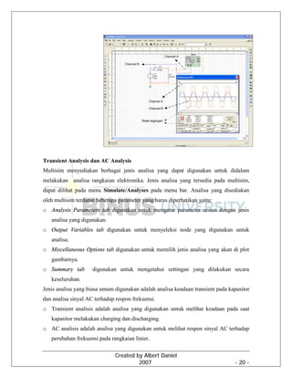 Created by Albert Daniel
2007 - 20 -
Transient Analysis dan AC Analysis
Multisim menyediakan berbagai jenis analisa yang dapat digunakan untuk didalam
melakukan analisa rangkaian elektronika. Jenis analisa yang tersedia pada multisim,
dapat dilihat pada menu Simulate/Analyses pada menu bar. Analisa yang disediakan
oleh multisim terdapat beberapa parameter yang harus diperhatikan yaitu:
o Analysis Parameters tab digunakan untuk mengatur parameter sesuai dengan jenis
analisa yang digunakan.
o Output Variables tab digunakan untuk menyeleksi node yang digunakan untuk
analisa.
o Miscellaneous Options tab digunakan untuk memilih jenis analisa yang akan di plot
gambarnya.
o Summary tab digunakan untuk mengetahui settingan yang dilakukan secara
keseluruhan.
Jenis analisa yang biasa umum digunakan adalah analisa keadaan transient pada kapasitor
dan analisa sinyal AC terhadap respon frekuensi.
o Transient analisis adalah analisa yang digunakan untuk melihat keadaan pada saat
kapasitor melakukan charging dan discharging.
o AC analisis adalah analisa yang digunakan untuk melihat respon sinyal AC terhadap
perubahan frekuensi pada rangkaian linier.
 