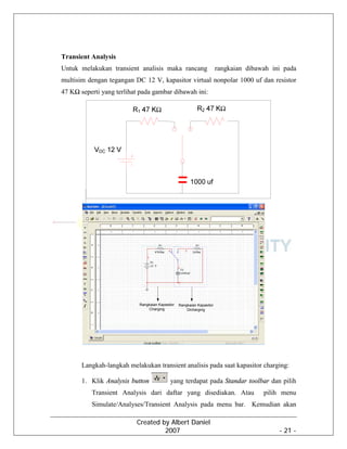 Created by Albert Daniel
2007 - 21 -
Transient Analysis
Untuk melakukan transient analisis maka rancang rangkaian dibawah ini pada
multisim dengan tegangan DC 12 V, kapasitor virtual nonpolar 1000 uf dan resistor
47 KΩ seperti yang terlihat pada gambar dibawah ini:
Rangkaian Kapasitor
Charging
Rangkaian Kapasitor
Dicharging
Langkah-langkah melakukan transient analisis pada saat kapasitor charging:
1. Klik Analysis button yang terdapat pada Standar toolbar dan pilih
Transient Analysis dari daftar yang disediakan. Atau pilih menu
Simulate/Analyses/Transient Analysis pada menu bar. Kemudian akan
 