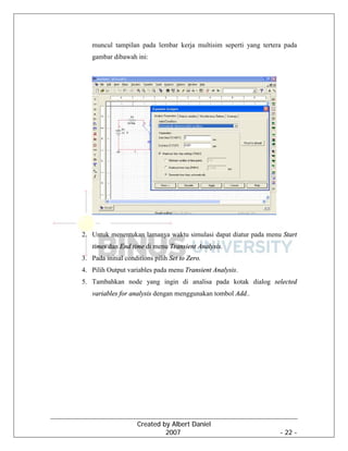 Created by Albert Daniel
2007 - 22 -
muncul tampilan pada lembar kerja multisim seperti yang tertera pada
gambar dibawah ini:
2. Untuk menentukan lamanya waktu simulasi dapat diatur pada menu Start
times dan End time di menu Transient Analysis.
3. Pada initial conditions pilih Set to Zero.
4. Pilih Output variables pada menu Transient Analysis.
5. Tambahkan node yang ingin di analisa pada kotak dialog selected
variables for analysis dengan menggunakan tombol Add..
 