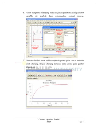Created by Albert Daniel
2007 - 23 -
6. Untuk menghapus node yang tidak diinginkan pada kotak dialog selected
variables for analysis dapat menggunakan perintah remove.
7. Lakukan simulasi untuk melihat respon kapasitor pada waktu transient
untuk charging. Respon charging kapasitor dapat dilihat pada gambar
dibawah ini:
 