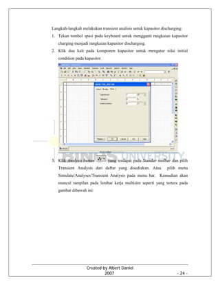 Created by Albert Daniel
2007 - 24 -
Langkah-langkah melakukan transient analisis untuk kapasitor discharging:
1. Tekan tombol spasi pada keyboard untuk mengganti rangkaian kapasitor
charging menjadi rangkaian kapasitor discharging.
2. Klik dua kali pada komponen kapasitor untuk mengatur nilai initial
condition pada kapasitor.
3. Klik Analysis button yang terdapat pada Standar toolbar dan pilih
Transient Analysis dari daftar yang disediakan. Atau pilih menu
Simulate/Analyses/Transient Analysis pada menu bar. Kemudian akan
muncul tampilan pada lembar kerja multisim seperti yang tertera pada
gambar dibawah ini:
 