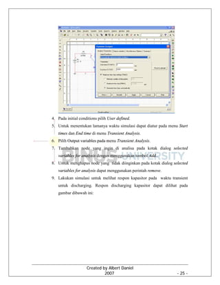Created by Albert Daniel
2007 - 25 -
4. Pada initial conditions pilih User defined.
5. Untuk menentukan lamanya waktu simulasi dapat diatur pada menu Start
times dan End time di menu Transient Analysis.
6. Pilih Output variables pada menu Transient Analysis.
7. Tambahkan node yang ingin di analisa pada kotak dialog selected
variables for analysis dengan menggunakan tombol Add..
8. Untuk menghapus node yang tidak diinginkan pada kotak dialog selected
variables for analysis dapat menggunakan perintah remove.
9. Lakukan simulasi untuk melihat respon kapasitor pada waktu transient
untuk discharging. Respon discharging kapasitor dapat dilihat pada
gambar dibawah ini:
 