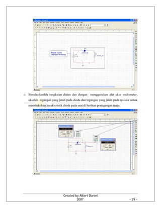 Created by Albert Daniel
2007 - 29 -
o Simulasikanlah rangkaian diatas dan dengan menggunakan alat ukur multimeter,
ukurlah tegangan yang jatuh pada dioda dan tegangan yang jatuh pada resistor untuk
membuktikan karakteristik dioda pada saat di berikan prategangan maju.
 