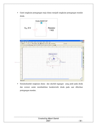 Created by Albert Daniel
2007 - 30 -
• Ganti rangkaian prategangan maju diatas menjadi rangkaian prategangan mundur
dioda.
• Simulasikanlah rangkaian diatas dan ukurlah tegangan yang jatuh pada dioda
dan resistor untuk membuktikan karakteristik dioda pada saat diberikan
prategangan mundur.
 