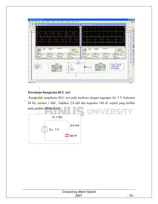 Created by Albert Daniel
2007 - 34 -
Percobaan Rangkaian RLC seri
Rangkailah rangakaian RLC seri pada multisim dengan tegangan AC 5 V frekuensi
60 Hz, resistor 1 KΩ , induktor 2,4 mH dan kapasitor 100 nF seperti yang terlihat
pada gambar dibawah ini:
 