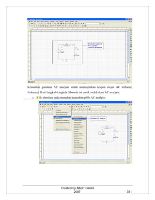 Created by Albert Daniel
2007 - 35 -
Kemudian gunakan AC analysis untuk mendapatkan respon sinyal AC terhadap
frekuensi. Ikuti langkah-langkah dibawah ini untuk melakukan AC analysis.
o Klik simulate pada menubar kemudian pilih AC analysis
 