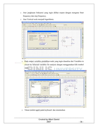 Created by Albert Daniel
2007 - 36 -
o Atur jangkauan frekuensi yang ingin dilihat respon dengan mengatur Start
frequency dan stop frequency.
o Atur Vertical scale menjadi logarithmic.
o Pada output variables pindahkan node yang ingin dianalisa dari Variables in
circuit ke Selected variables for analysis dengan menggunakan klik tombol
Add.
o Tekan tombol apply pada keyboard dan simulasikan
 
