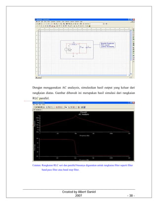Created by Albert Daniel
2007 - 38 -
Dengan menggunakan AC analaysis, simulasikan hasil output yang keluar dari
rangkaian diatas. Gambar dibawah ini merupakan hasil simulasi dari rangkaian
RLC parallel.
Catatan: Rangkaian RLC seri dan parallel biasanya digunakan untuk rangkaian filter seperti filter
band pass filter atau band stop filter.
 