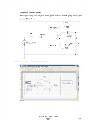 Created by Albert Daniel
2007 - 39 -
Percobaan Penguat Emiter
Rancanglah rangkaian penguat emiter pada multisim seperti yang tertera pada
gambar dibawah ini:
Vcc
R3 1 KΩ
R2 10 KΩ
R1 10 KΩ
R4 1 KΩ
RL
VOUT
100 nF
22 uF
2,2 uF
R 1 KΩ
VSG 50 mV
 