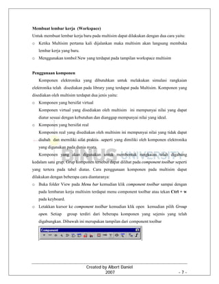 Created by Albert Daniel
2007 - 7 -
Membuat lembar kerja (Workspace)
Untuk membuat lembar kerja baru pada multisim dapat dilakukan dengan dua cara yaitu:
o Ketika Multisim pertama kali dijalankan maka multisim akan langsung membuka
lembar kerja yang baru.
o Menggunakan tombol New yang terdapat pada tampilan workspace multisim
Penggunaan komponen
Komponen elektronika yang dibutuhkan untuk melakukan simulasi rangkaian
elektronika telah disediakan pada library yang terdapat pada Multisim. Komponen yang
disediakan oleh multisim terdapat dua jenis yaitu:
o Komponen yang bersifat virtual
Komponen virtual yang disediakan oleh multisim ini mempunyai nilai yang dapat
diatur sesuai dengan kebutuhan dan dianggap mempunyai nilai yang ideal.
o Komponen yang bersifat real
Komponen real yang disediakan oleh multisim ini mempunyai nilai yang tidak dapat
diubah dan memiliki sifat praktis seperti yang dimiliki oleh komponen elektronika
yang digunakan pada dunia nyata.
Komponen yang akan digunakan untuk membentuk rangkaian telah digabung
kedalam satu grup. Grup komponen tersebut dapat dilihat pada component toolbar seperti
yang tertera pada tabel diatas. Cara penggunaan komponen pada multisim dapat
dilakukan dengan beberapa cara diantaranya:
o Buka folder View pada Menu bar kemudian klik component toolbar sampai dengan
pada lembaran kerja multisim terdapat menu component toolbar atau tekan Ctrl + w
pada keyboard.
o Letakkan kursor ke component toolbar kemudian klik open kemudian pilih Group
open. Setiap group terdiri dari beberapa komponen yang sejenis yang telah
digabungkan. Dibawah ini merupakan tampilan dari component toolbar
 