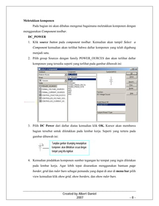 Created by Albert Daniel
2007 - 8 -
Meletakkan komponen
Pada bagian ini akan dibahas mengenai bagaimana meletakkan komponen dengan
menggunakan Component toolbar.
DC_POWER
1. Klik source button pada component toolbar. Kemudian akan tampil Select a
Component kemudian akan terlihat bahwa daftar komponen yang telah digabung
menjadi satu.
2. Pilih group Sources dengan family POWER_OURCES dan akan terlihat daftar
komponen yang tersedia seperti yang terlihat pada gambar dibawah ini:
3. Pilih DC Power dari daftar diatas kemudian klik OK. Kursor akan membawa
bagian tersebut untuk diletakkan pada lembar kerja. Seperti yang tertera pada
gambar dibawah ini:
4. Kemudian pindahkan komponen sumber tegangan ke tempat yang ingin diletakan
pada lembar kerja. Agar lebih tepat disarankan menggunakan bantuan page
border, grid dan ruler bars sebagai pemandu yang dapat di atur di menu bar pilih
view kemudian klik show grid, show borders, dan show ruler bars.
 