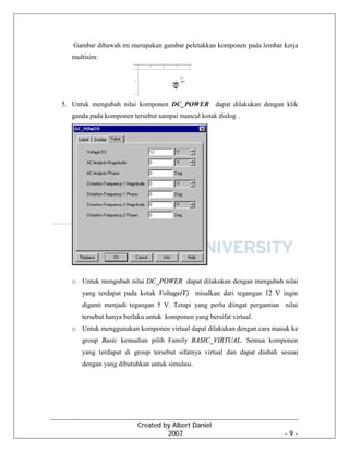 Created by Albert Daniel
2007 - 9 -
Gambar dibawah ini merupakan gambar peletakkan komponen pada lembar kerja
multisim:
5. Untuk mengubah nilai komponen DC_POWER dapat dilakukan dengan klik
ganda pada komponen tersebut sampai muncul kotak dialog .
o Untuk mengubah nilai DC_POWER dapat dilakukan dengan mengubah nilai
yang terdapat pada kotak Voltage(V) misalkan dari tegangan 12 V ingin
diganti menjadi tegangan 5 V. Tetapi yang perlu diingat pergantian nilai
tersebut hanya berlaku untuk komponen yang bersifat virtual.
o Untuk menggunakan komponen virtual dapat dilakukan dengan cara masuk ke
group Basic kemudian pilih Family BASIC_VIRTUAL. Semua komponen
yang terdapat di group tersebut sifatnya virtual dan dapat diubah sesuai
dengan yang dibutuhkan untuk simulasi.
 