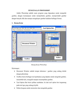 PENGENALAN PHOTOSHOP
Adobe Photoshop adalah suatu program yang digunakan untuk mengolah
gambar, dengan kemampuan untuk memperhalus gambar, memperindah gambar
dengan banyak efek dan mampu mengekspor gambar kedalam berbagai format.
1. Ruang Kerja
Ruang Kerja Photoshop
Keterangan :
• Document Window adalah tempat dokumen / gambar yang sedang diolah
dengan photoshop
• Toolbox berisi berbagai tool (perkakas) yang dipakai untuk mengolah gambar,
menambah teks, mengedit maupun menampilkan gambar.
• Tool Option Bar berisi pilihan tambahan. Isi dari tool option bar tergantung
pada tool apa yang sedang di pilih.
• Pallete berguna untuk memonitor dan mengubah gambar.
Tool Option Bar
Pallete
Document Window
Toolbox
 