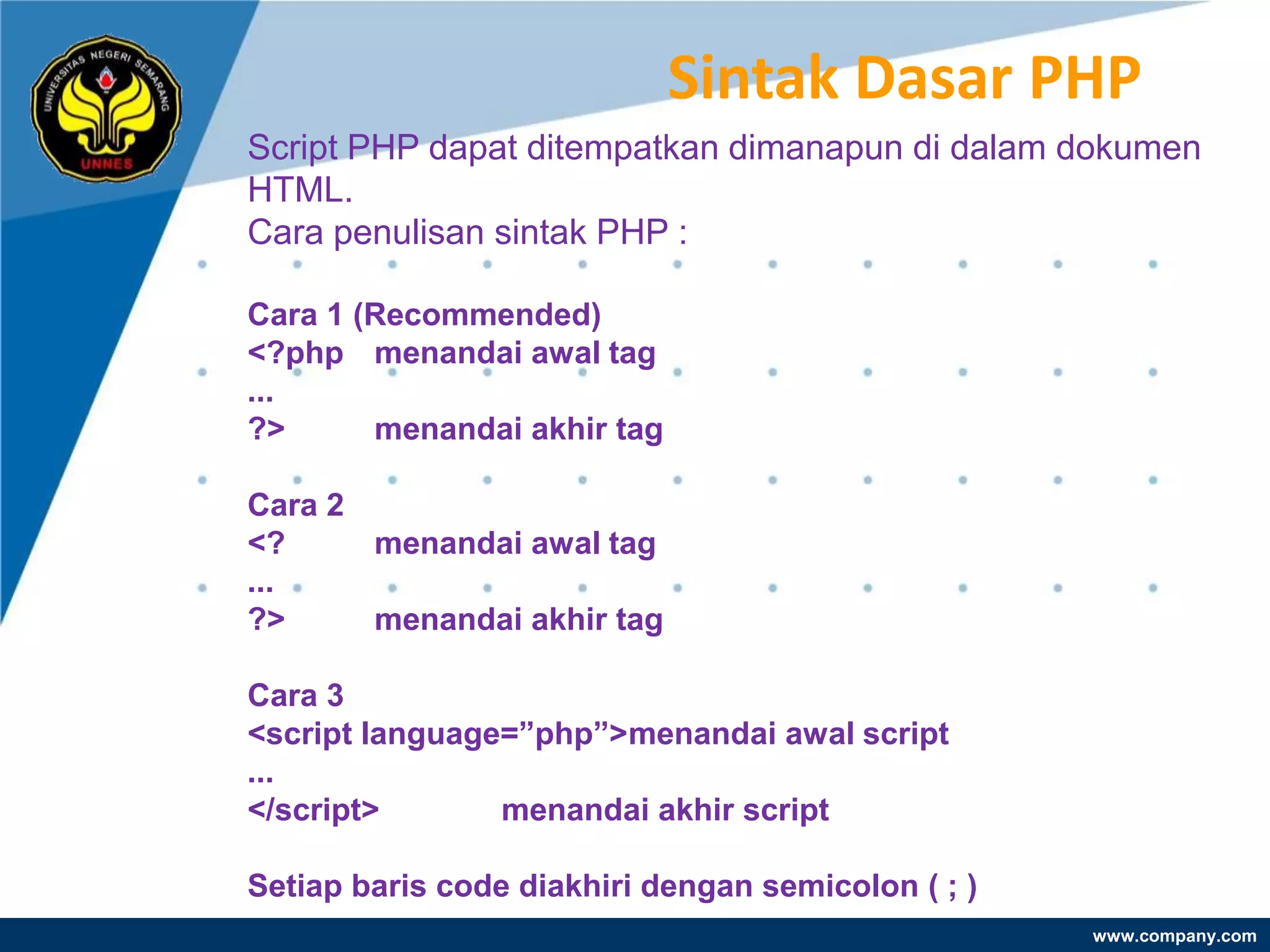 Sintak Dasar PHP
Script PHP dapat ditempatkan dimanapun di dalam dokumen
HTML.
Cara penulisan sintak PHP :

Cara 1 (Recommended)
<?php menandai awal tag
...
?>      menandai akhir tag

Cara 2
<?     menandai awal tag
...
?>     menandai akhir tag

Cara 3
<script language=”php”>menandai awal script
...
</script>       menandai akhir script

Setiap baris code diakhiri dengan semicolon ( ; )
                                                    www.company.com
 
