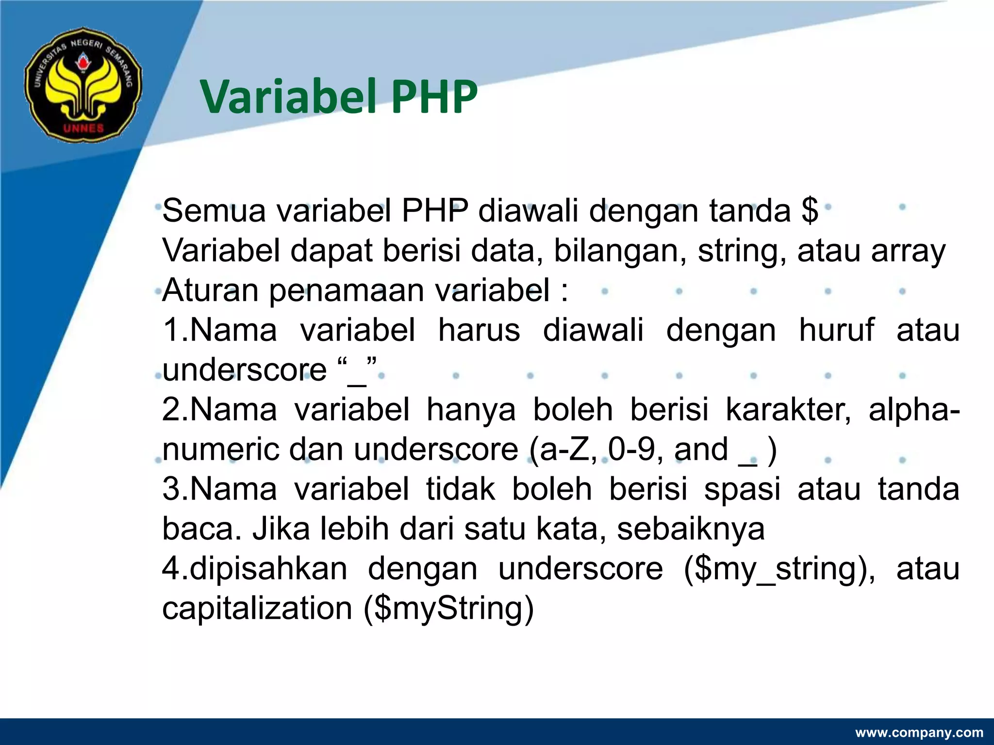 Variabel PHP

Semua variabel PHP diawali dengan tanda $
Variabel dapat berisi data, bilangan, string, atau array
Aturan penamaan variabel :
1.Nama variabel harus diawali dengan huruf atau
underscore “_”
2.Nama variabel hanya boleh berisi karakter, alpha-
numeric dan underscore (a-Z, 0-9, and _ )
3.Nama variabel tidak boleh berisi spasi atau tanda
baca. Jika lebih dari satu kata, sebaiknya
4.dipisahkan dengan underscore ($my_string), atau
capitalization ($myString)


                                                www.company.com
 