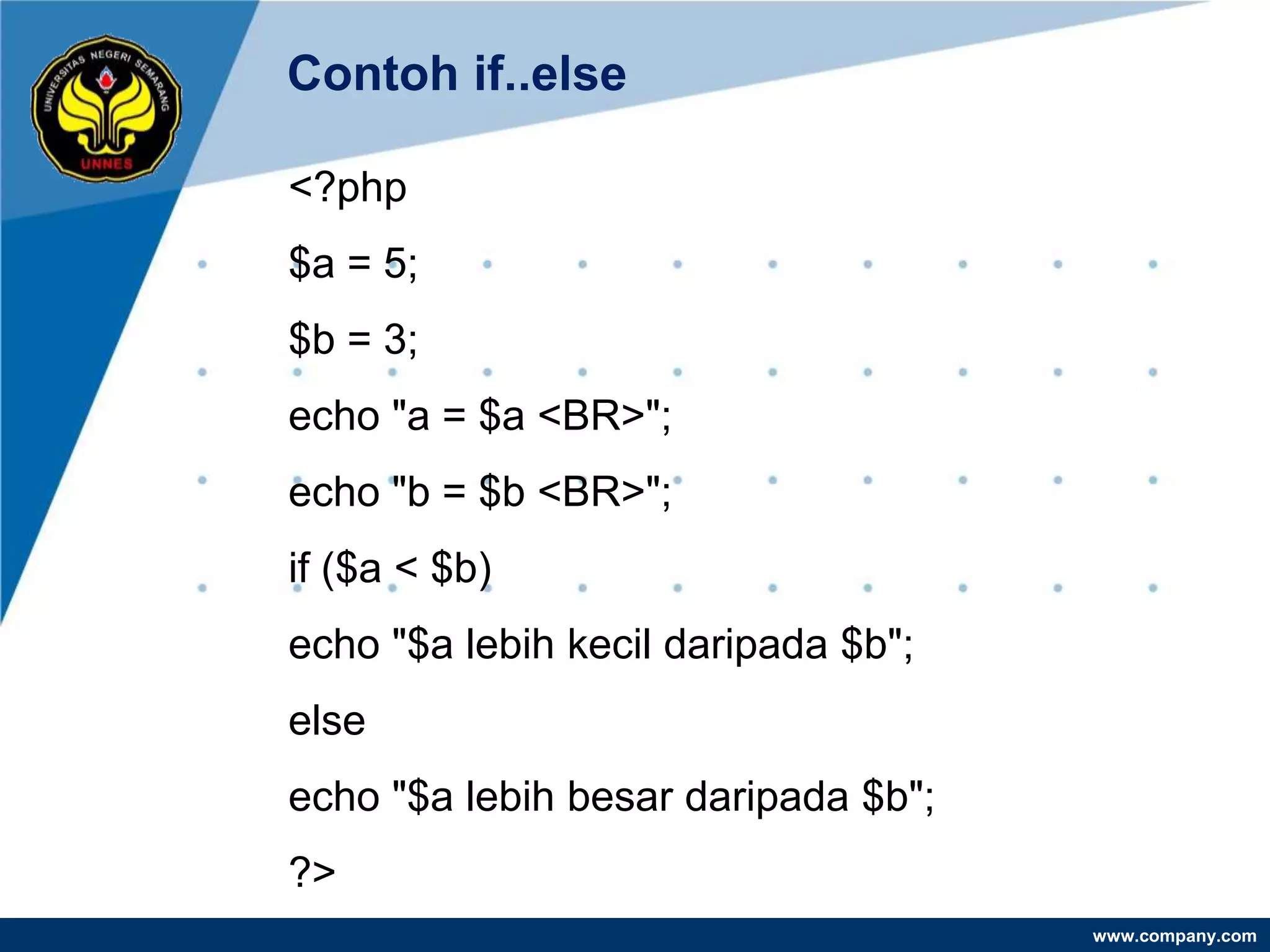 Contoh if..else

<?php
$a = 5;
$b = 3;
echo "a = $a <BR>";
echo "b = $b <BR>";
if ($a < $b)
echo "$a lebih kecil daripada $b";
else
echo "$a lebih besar daripada $b";
?>
                                     www.company.com
 