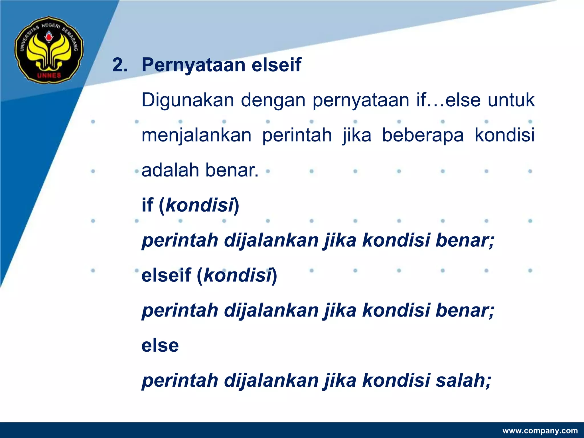 2. Pernyataan elseif
   Digunakan dengan pernyataan if…else untuk
   menjalankan perintah jika beberapa kondisi
   adalah benar.
   if (kondisi)
   perintah dijalankan jika kondisi benar;
   elseif (kondisi)
   perintah dijalankan jika kondisi benar;
   else
   perintah dijalankan jika kondisi salah;

                                             www.company.com
 