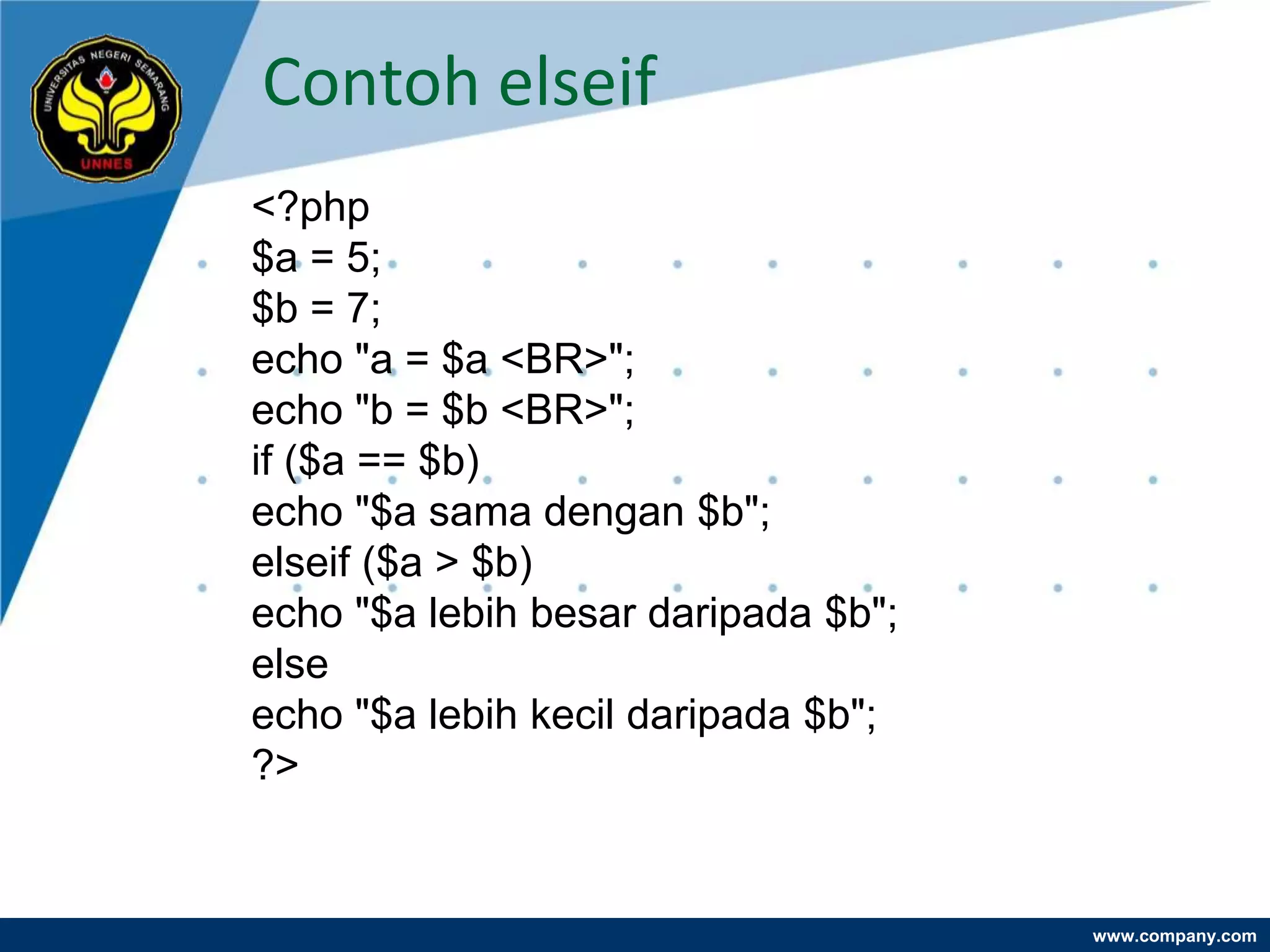 Contoh elseif
<?php
$a = 5;
$b = 7;
echo "a = $a <BR>";
echo "b = $b <BR>";
if ($a == $b)
echo "$a sama dengan $b";
elseif ($a > $b)
echo "$a lebih besar daripada $b";
else
echo "$a lebih kecil daripada $b";
?>


                                     www.company.com
 