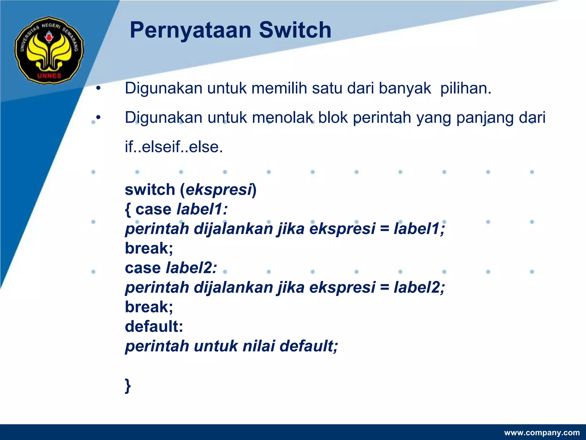 Pernyataan Switch

•   Digunakan untuk memilih satu dari banyak pilihan.
•   Digunakan untuk menolak blok perintah yang panjang dari
    if..elseif..else.

    switch (ekspresi)
    { case label1:
    perintah dijalankan jika ekspresi = label1;
    break;
    case label2:
    perintah dijalankan jika ekspresi = label2;
    break;
    default:
    perintah untuk nilai default;

    }

                                                        www.company.com
 