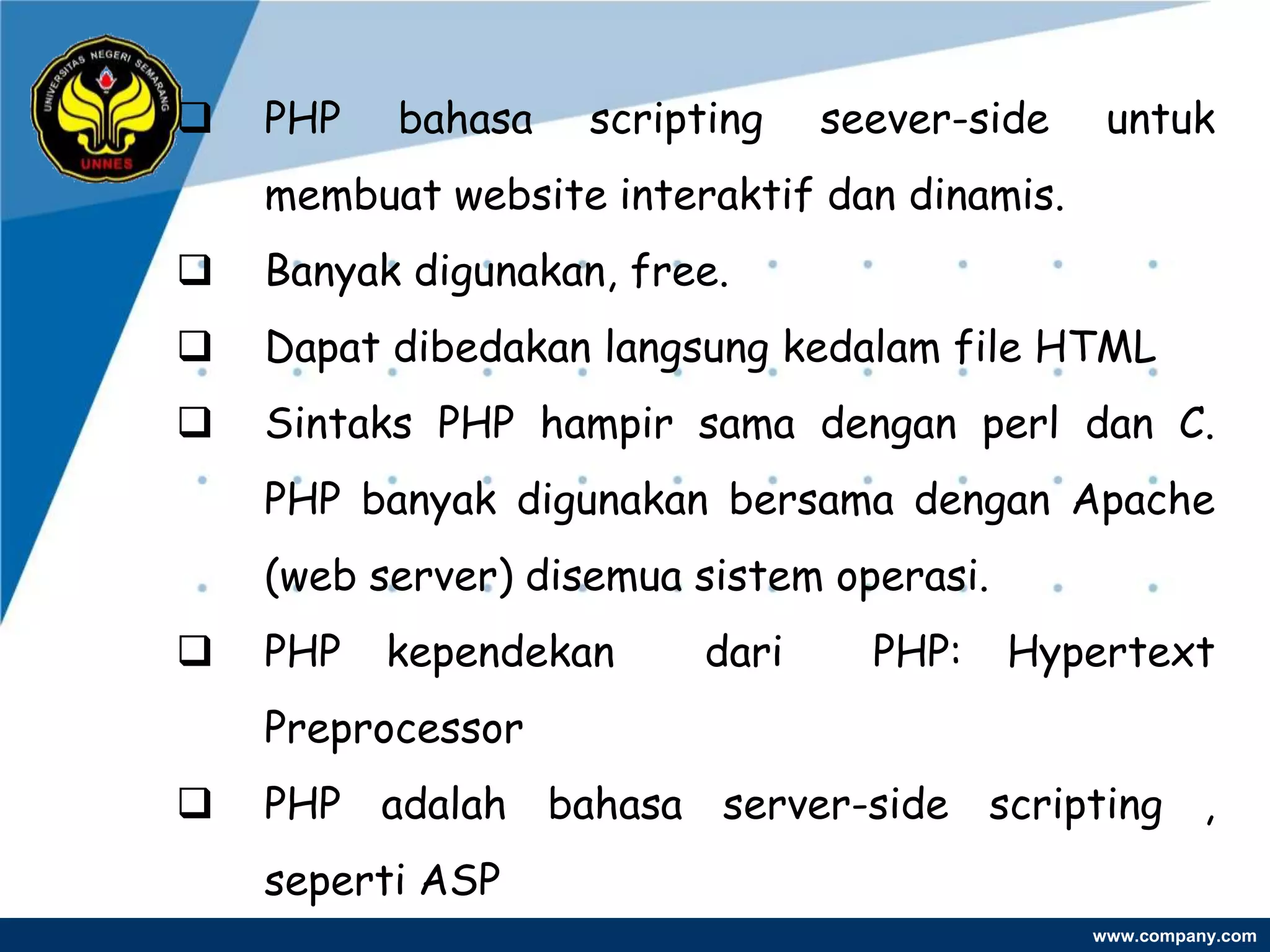    PHP   bahasa    scripting   seever-side    untuk
    membuat website interaktif dan dinamis.
   Banyak digunakan, free.
   Dapat dibedakan langsung kedalam file HTML
   Sintaks PHP hampir sama dengan perl dan C.
    PHP banyak digunakan bersama dengan Apache
    (web server) disemua sistem operasi.
   PHP   kependekan     dari     PHP:     Hypertext
    Preprocessor
   PHP adalah bahasa server-side scripting ,
    seperti ASP
                                              www.company.com
 