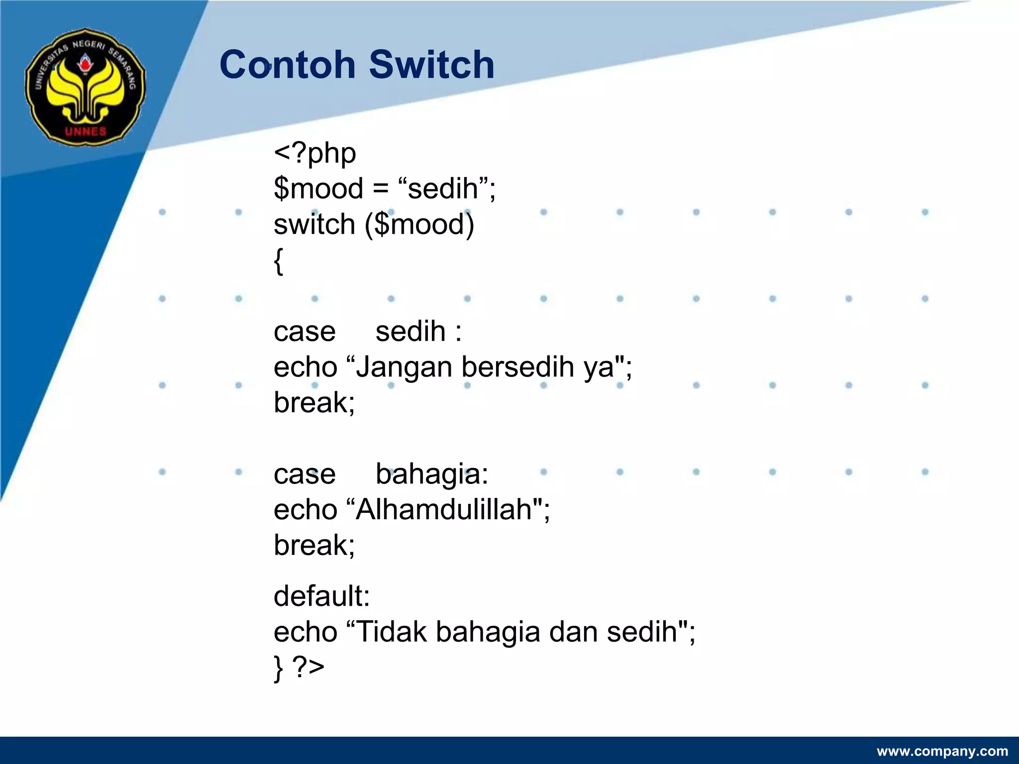 “   Contoh Switch
      ”

      <?php
      $mood = “sedih”;
      switch ($mood)
      {

      case sedih :
      echo “Jangan bersedih ya";
      break;

      case bahagia:
      echo “Alhamdulillah";
      break;
      default:
      echo “Tidak bahagia dan sedih";
      } ?>

                                        www.company.com
 