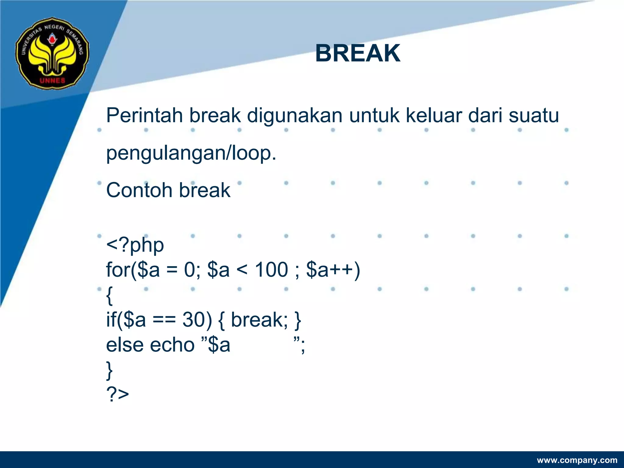 BREAK

Perintah break digunakan untuk keluar dari suatu
pengulangan/loop.
Contoh break

<?php
for($a = 0; $a < 100 ; $a++)
{
if($a == 30) { break; }
else echo ”$a         ”;
}
?>

                                             www.company.com
 