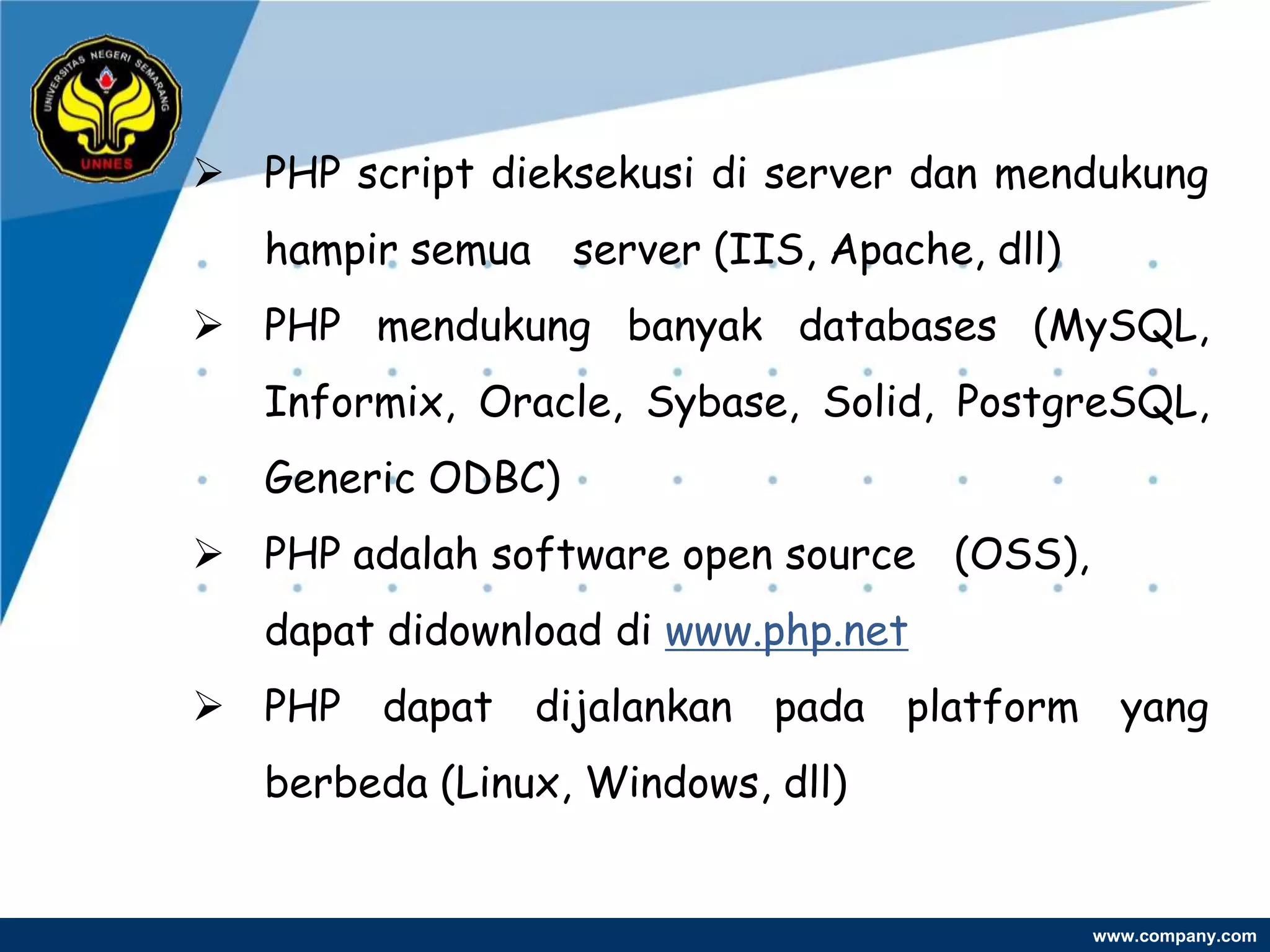  PHP script dieksekusi di server dan mendukung
   hampir semua server (IIS, Apache, dll)
 PHP mendukung banyak databases (MySQL,
   Informix, Oracle, Sybase, Solid, PostgreSQL,
   Generic ODBC)
 PHP adalah software open source (OSS),
   dapat didownload di www.php.net
 PHP dapat dijalankan pada platform yang
   berbeda (Linux, Windows, dll)


                                            www.company.com
 