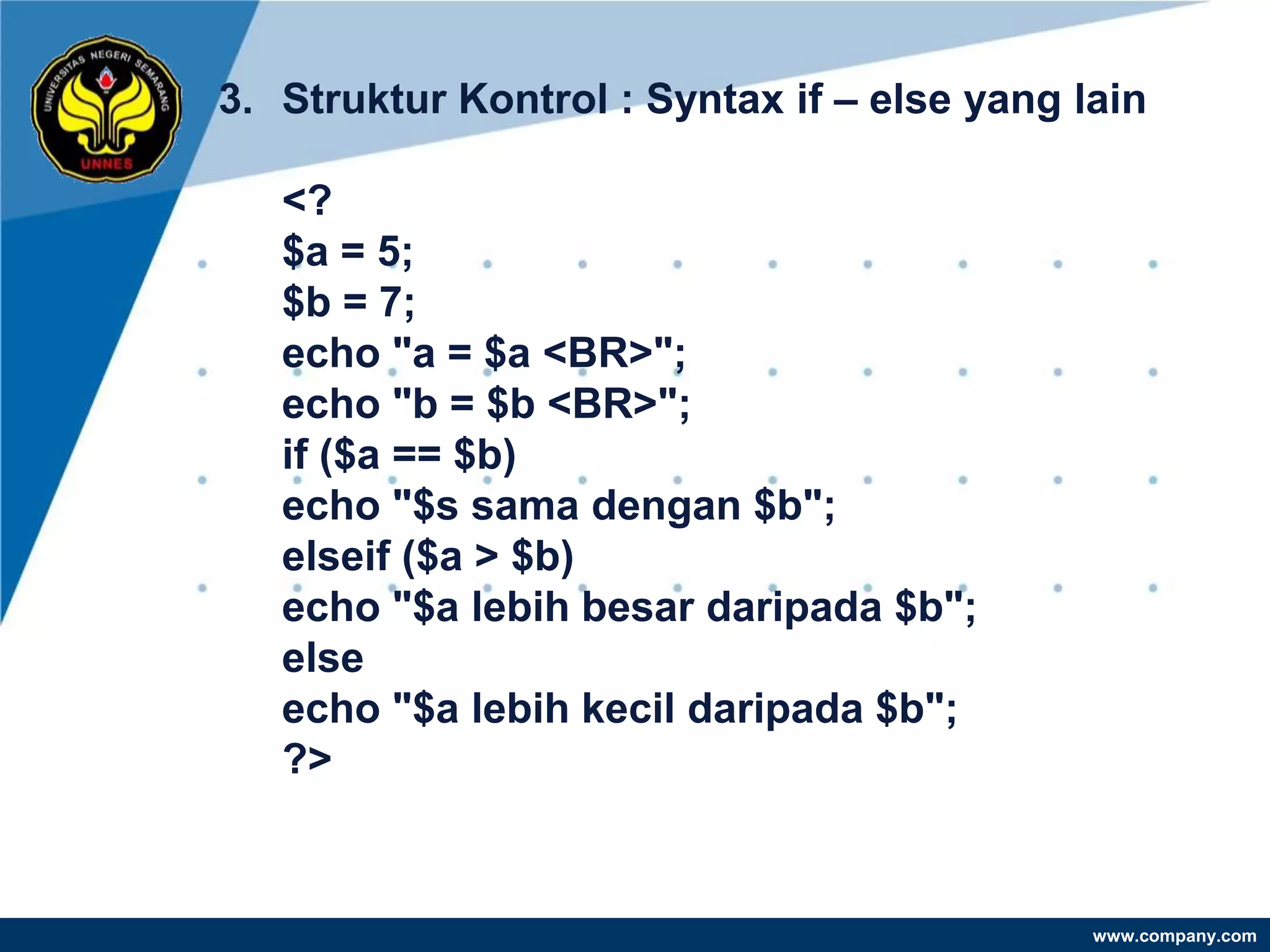 3. Struktur Kontrol : Syntax if – else yang lain

   <?
   $a = 5;
   $b = 7;
   echo "a = $a <BR>";
   echo "b = $b <BR>";
   if ($a == $b)
   echo "$s sama dengan $b";
   elseif ($a > $b)
   echo "$a lebih besar daripada $b";
   else
   echo "$a lebih kecil daripada $b";
   ?>


                                             www.company.com
 