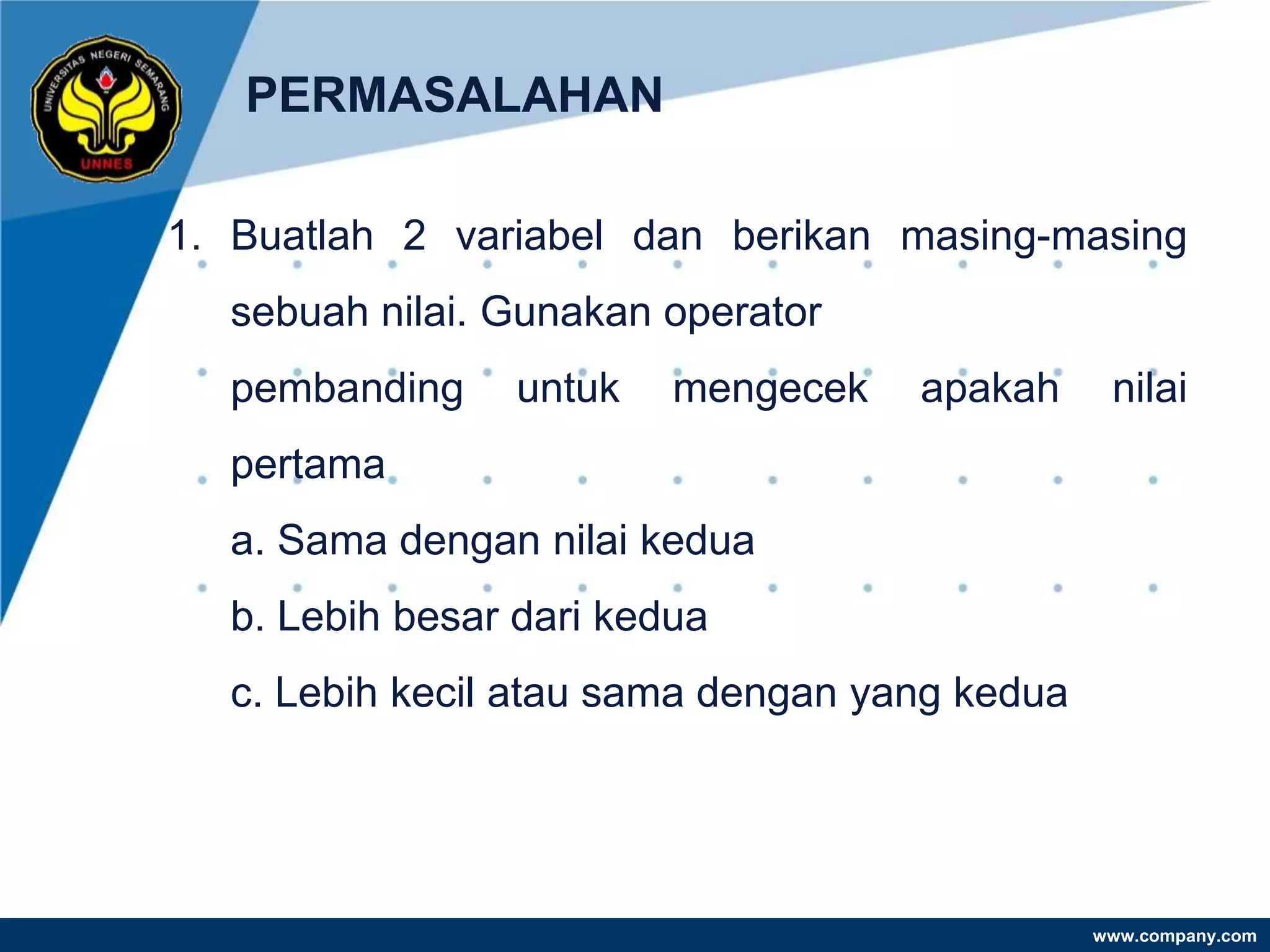 PERMASALAHAN

1. Buatlah 2 variabel dan berikan masing-masing
  sebuah nilai. Gunakan operator
  pembanding    untuk    mengecek   apakah      nilai
  pertama
  a. Sama dengan nilai kedua
  b. Lebih besar dari kedua
  c. Lebih kecil atau sama dengan yang kedua




                                               www.company.com
 