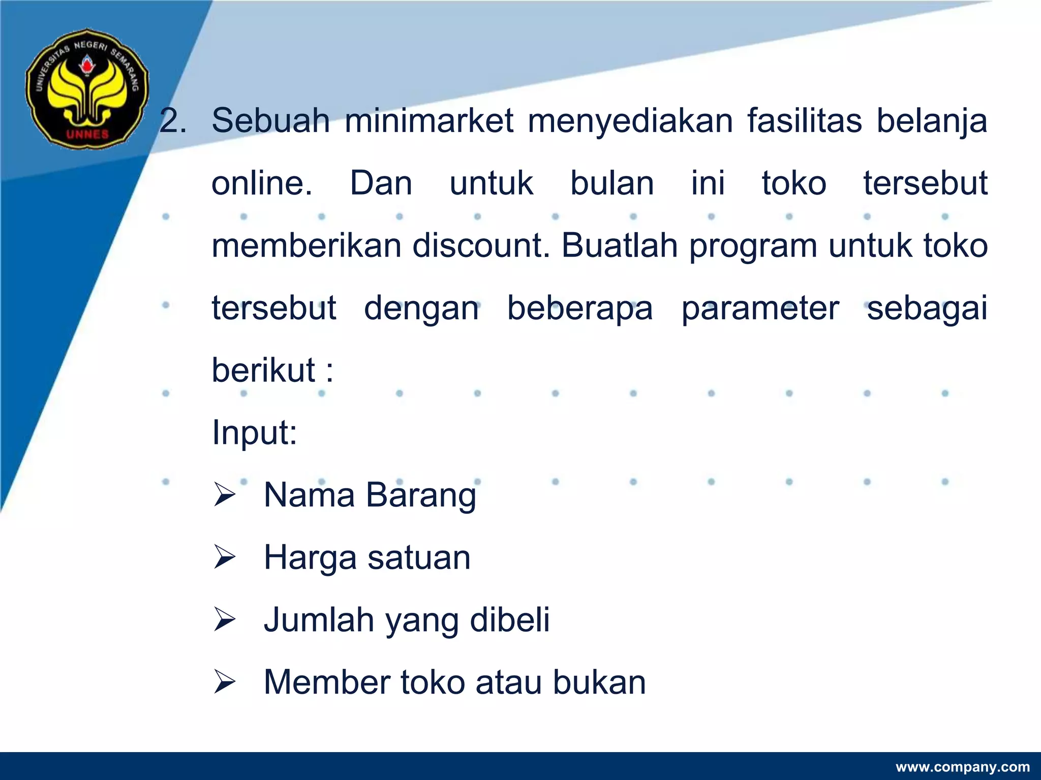 2. Sebuah minimarket menyediakan fasilitas belanja
   online.     Dan   untuk   bulan   ini   toko   tersebut
   memberikan discount. Buatlah program untuk toko
   tersebut dengan beberapa parameter sebagai
   berikut :
   Input:
    Nama Barang
    Harga satuan
    Jumlah yang dibeli
    Member toko atau bukan

                                                    www.company.com
 
