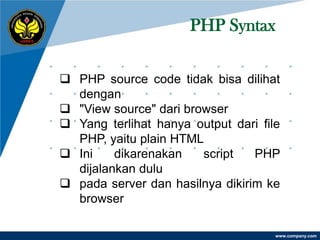 PHP Syntax

 PHP source code tidak bisa dilihat
  dengan
 "View source" dari browser
 Yang terlihat hanya output dari file
  PHP, yaitu plain HTML
 Ini    dikarenakan    script   PHP
  dijalankan dulu
 pada server dan hasilnya dikirim ke
  browser

                                     www.company.com
 