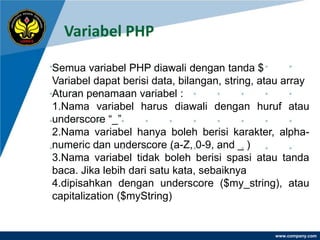 Variabel PHP

Semua variabel PHP diawali dengan tanda $
Variabel dapat berisi data, bilangan, string, atau array
Aturan penamaan variabel :
1.Nama variabel harus diawali dengan huruf atau
underscore “_”
2.Nama variabel hanya boleh berisi karakter, alpha-
numeric dan underscore (a-Z, 0-9, and _ )
3.Nama variabel tidak boleh berisi spasi atau tanda
baca. Jika lebih dari satu kata, sebaiknya
4.dipisahkan dengan underscore ($my_string), atau
capitalization ($myString)


                                                www.company.com
 