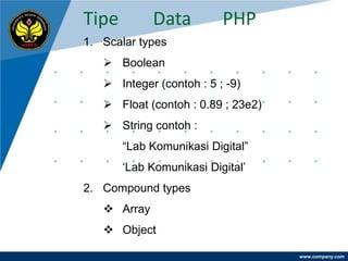 Tipe         Data         PHP
1. Scalar types
    Boolean
    Integer (contoh : 5 ; -9)
    Float (contoh : 0.89 ; 23e2)
    String contoh :
       “Lab Komunikasi Digital”
       „Lab Komunikasi Digital‟
2. Compound types
    Array
    Object

                                    www.company.com
 