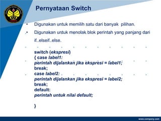 Pernyataan Switch

•   Digunakan untuk memilih satu dari banyak pilihan.
•   Digunakan untuk menolak blok perintah yang panjang dari
    if..elseif..else.

    switch (ekspresi)
    { case label1:
    perintah dijalankan jika ekspresi = label1;
    break;
    case label2:
    perintah dijalankan jika ekspresi = label2;
    break;
    default:
    perintah untuk nilai default;

    }

                                                        www.company.com
 