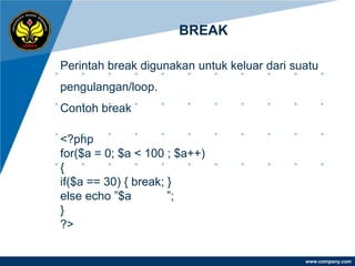 BREAK

Perintah break digunakan untuk keluar dari suatu
pengulangan/loop.
Contoh break

<?php
for($a = 0; $a < 100 ; $a++)
{
if($a == 30) { break; }
else echo ”$a         ”;
}
?>

                                             www.company.com
 
