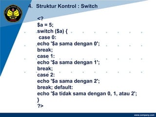 4. Struktur Kontrol : Switch

   <?
   $a = 5;
   switch ($a) {
    case 0:
   echo '$a sama dengan 0';
   break;
   case 1:
   echo '$a sama dengan 1';
   break;
   case 2:
   echo '$a sama dengan 2';
   break; default:
   echo '$a tidak sama dengan 0, 1, atau 2';
   }
   ?>
                                          www.company.com
 