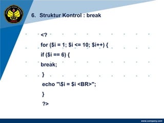 6. Struktur Kontrol : break


   <?
   for ($i = 1; $i <= 10; $i++) {
   if ($i == 6) {
   break;
    }
    echo "$i = $i <BR>";
    }
    ?>

                                    www.company.com
 