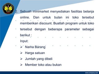 2. Sebuah minimarket menyediakan fasilitas belanja
   online.     Dan   untuk   bulan   ini   toko   tersebut
   memberikan discount. Buatlah program untuk toko
   tersebut dengan beberapa parameter sebagai
   berikut :
   Input:
    Nama Barang
    Harga satuan
    Jumlah yang dibeli
    Member toko atau bukan

                                                    www.company.com
 
