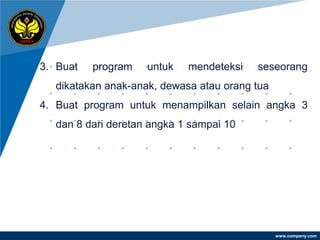 3. Buat   program   untuk   mendeteksi   seseorang
  dikatakan anak-anak, dewasa atau orang tua
4. Buat program untuk menampilkan selain angka 3
  dan 8 dari deretan angka 1 sampai 10




                                               www.company.com
 