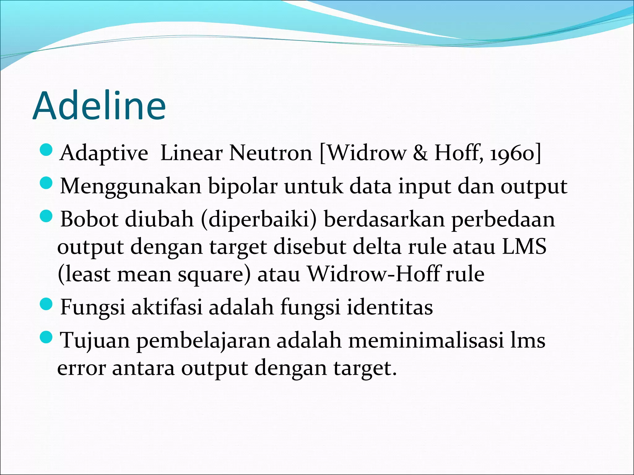 Adeline
Adaptive Linear Neutron [Widrow & Hoff, 1960]
Menggunakan bipolar untuk data input dan output
Bobot diubah (diperbaiki) berdasarkan perbedaan
output dengan target disebut delta rule atau LMS
(least mean square) atau Widrow-Hoff rule
Fungsi aktifasi adalah fungsi identitas
Tujuan pembelajaran adalah meminimalisasi lms
error antara output dengan target.
 