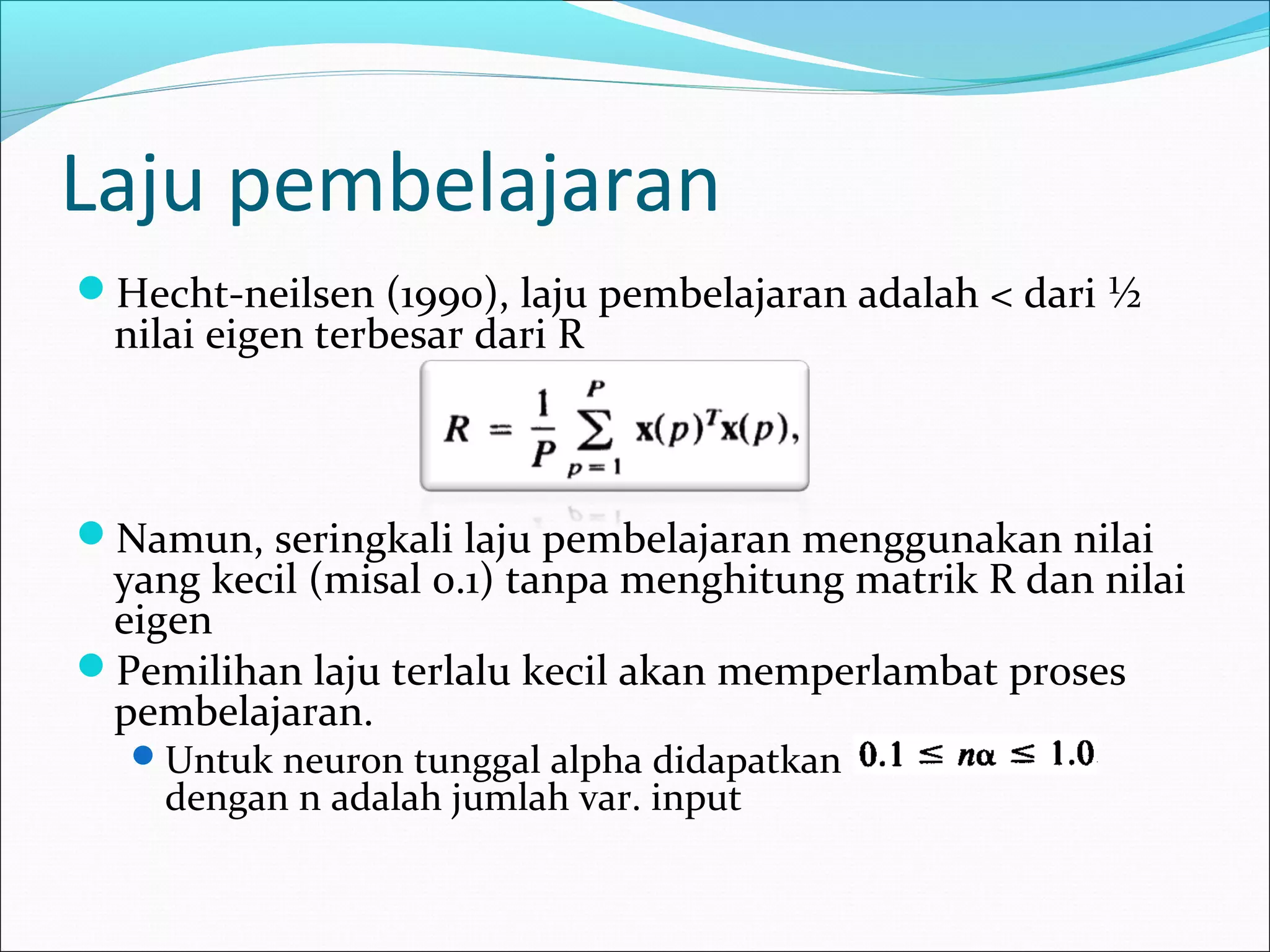 Laju pembelajaran
Hecht-neilsen (1990), laju pembelajaran adalah < dari ½
nilai eigen terbesar dari R
Namun, seringkali laju pembelajaran menggunakan nilai
yang kecil (misal 0.1) tanpa menghitung matrik R dan nilai
eigen
Pemilihan laju terlalu kecil akan memperlambat proses
pembelajaran.
Untuk neuron tunggal alpha didapatkan
dengan n adalah jumlah var. input
 