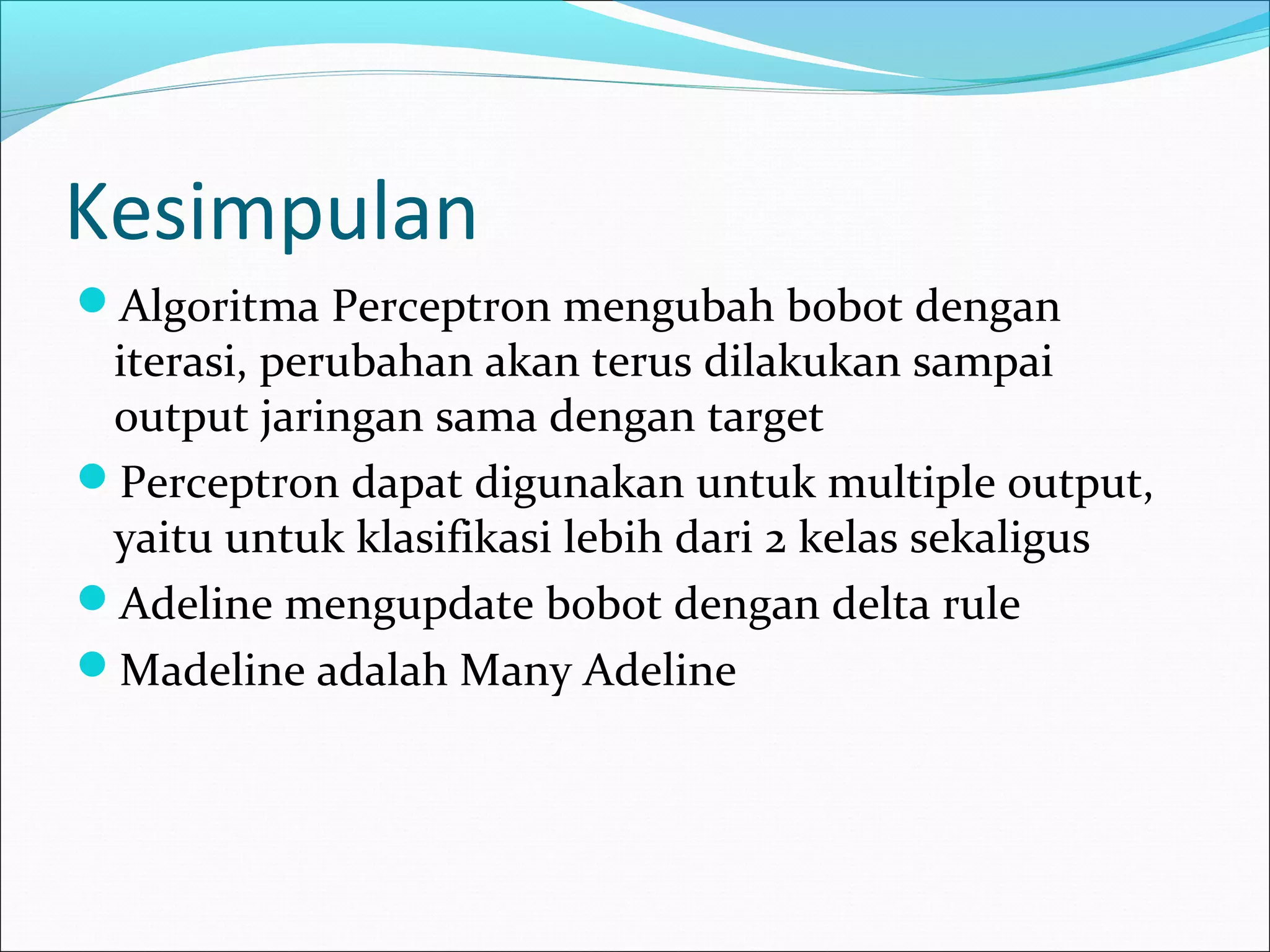 Kesimpulan
Algoritma Perceptron mengubah bobot dengan
iterasi, perubahan akan terus dilakukan sampai
output jaringan sama dengan target
Perceptron dapat digunakan untuk multiple output,
yaitu untuk klasifikasi lebih dari 2 kelas sekaligus
Adeline mengupdate bobot dengan delta rule
Madeline adalah Many Adeline
 