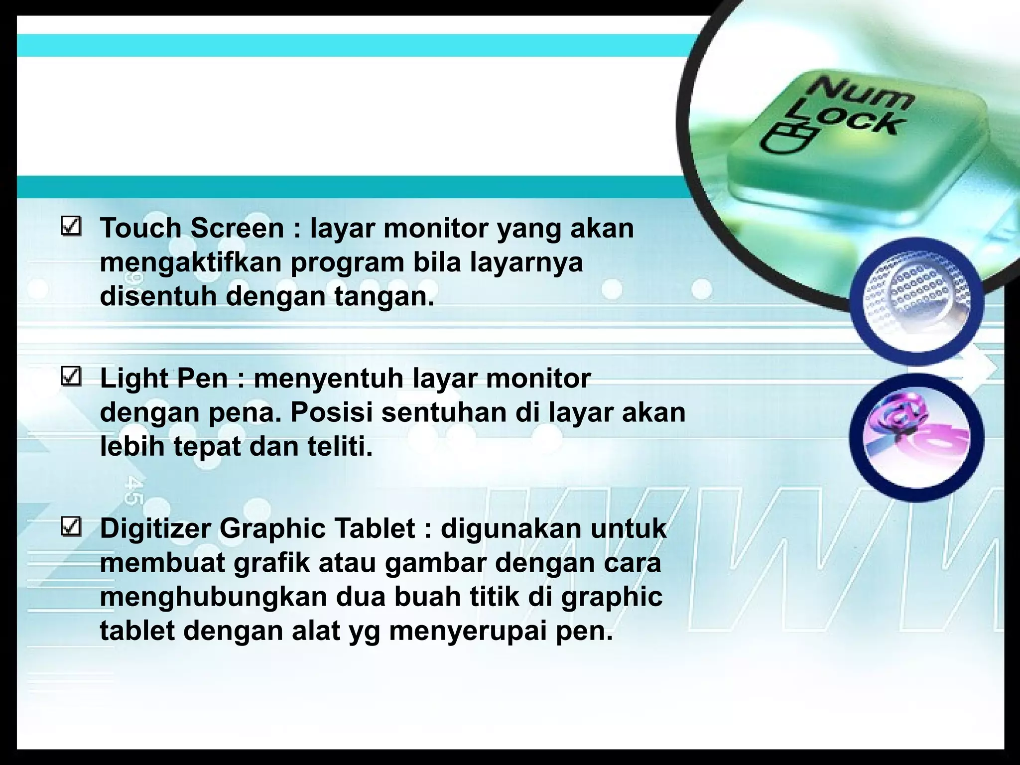 Touch Screen : layar monitor yang akan
mengaktifkan program bila layarnya
disentuh dengan tangan.
Light Pen : menyentuh layar monitor
dengan pena. Posisi sentuhan di layar akan
lebih tepat dan teliti.
Digitizer Graphic Tablet : digunakan untuk
membuat grafik atau gambar dengan cara
menghubungkan dua buah titik di graphic
tablet dengan alat yg menyerupai pen.

 