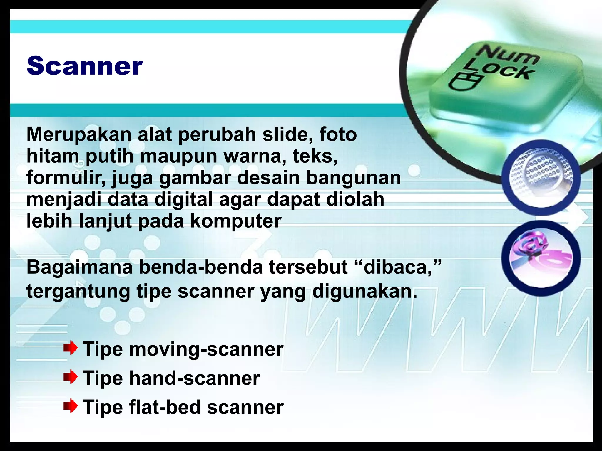 Scanner
Merupakan alat perubah slide, foto
hitam putih maupun warna, teks,
formulir, juga gambar desain bangunan
menjadi data digital agar dapat diolah
lebih lanjut pada komputer
Bagaimana benda-benda tersebut “dibaca,”
tergantung tipe scanner yang digunakan.
Tipe moving-scanner
Tipe hand-scanner
Tipe flat-bed scanner

 