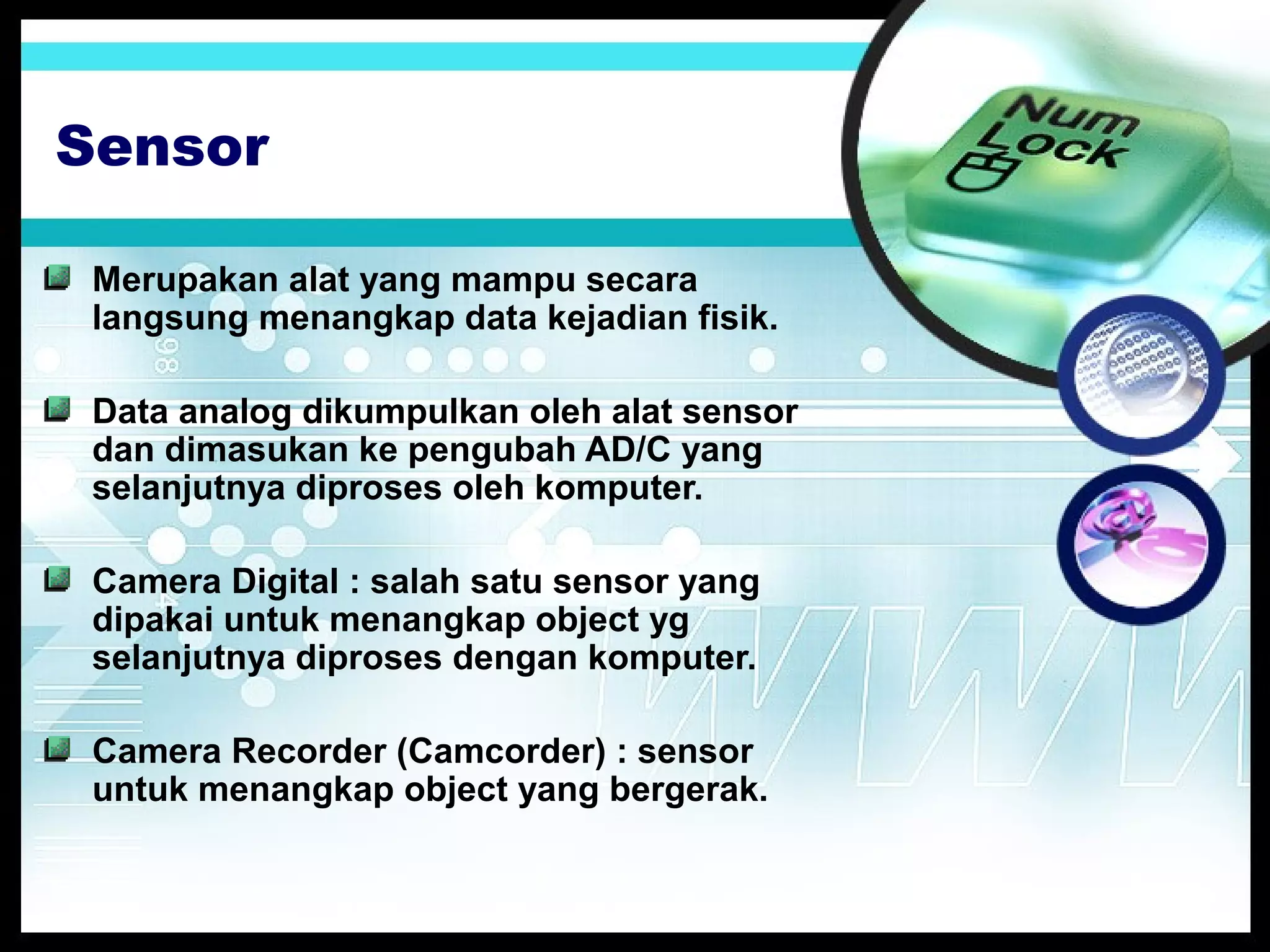 Sensor
Merupakan alat yang mampu secara
langsung menangkap data kejadian fisik.
Data analog dikumpulkan oleh alat sensor
dan dimasukan ke pengubah AD/C yang
selanjutnya diproses oleh komputer.
Camera Digital : salah satu sensor yang
dipakai untuk menangkap object yg
selanjutnya diproses dengan komputer.
Camera Recorder (Camcorder) : sensor
untuk menangkap object yang bergerak.

 