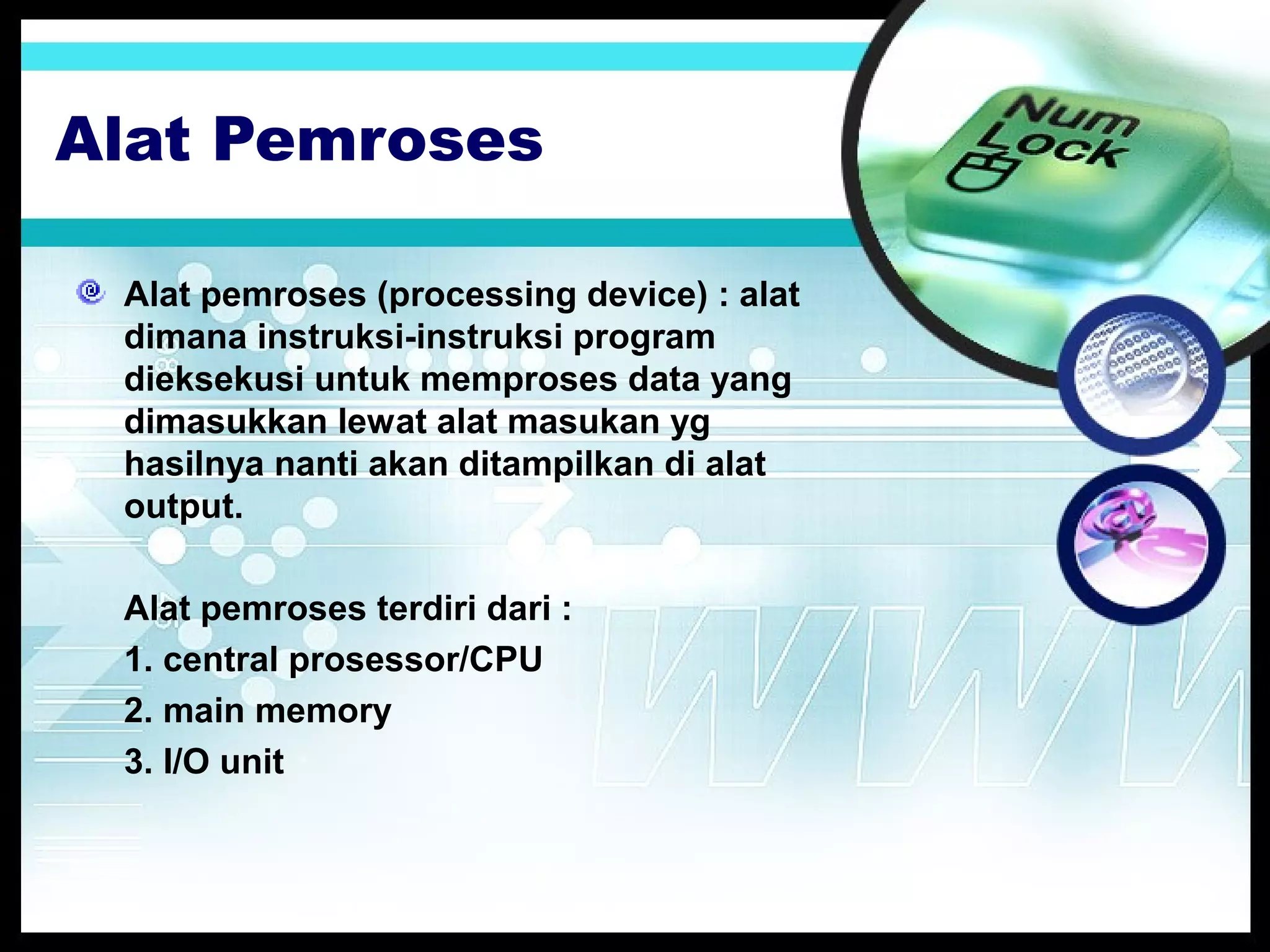 Alat Pemroses
Alat pemroses (processing device) : alat
dimana instruksi-instruksi program
dieksekusi untuk memproses data yang
dimasukkan lewat alat masukan yg
hasilnya nanti akan ditampilkan di alat
output.
Alat pemroses terdiri dari :
1. central prosessor/CPU
2. main memory
3. I/O unit

 