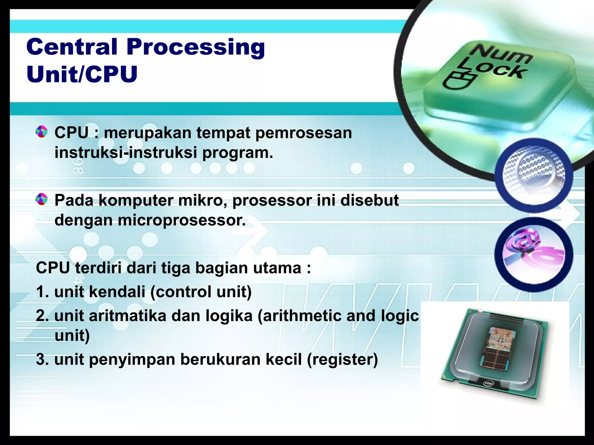 Central Processing
Unit/CPU
CPU : merupakan tempat pemrosesan
instruksi-instruksi program.
Pada komputer mikro, prosessor ini disebut
dengan microprosessor.
CPU terdiri dari tiga bagian utama :
1. unit kendali (control unit)
2. unit aritmatika dan logika (arithmetic and logic
unit)
3. unit penyimpan berukuran kecil (register)

 